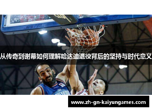 从传奇到谢幕如何理解哈达迪退役背后的坚持与时代意义