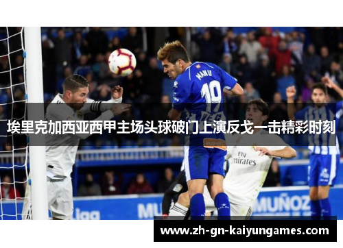 埃里克加西亚西甲主场头球破门上演反戈一击精彩时刻