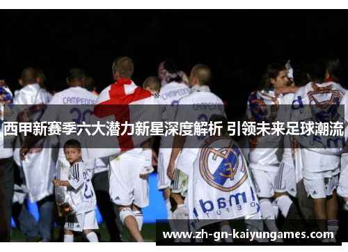 西甲新赛季六大潜力新星深度解析 引领未来足球潮流