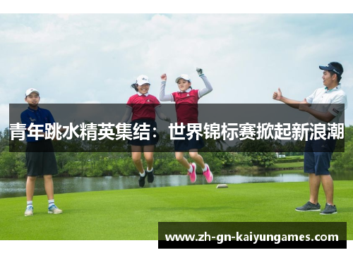青年跳水精英集结:世界锦标赛掀起新浪潮 青年跳水精英集结:世界锦标赛掀起新浪潮