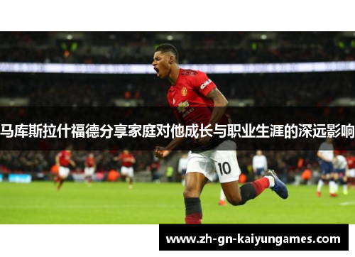 马库斯拉什福德分享家庭对他成长与职业生涯的深远影响 马库斯拉什福德分享家庭对他成长与职业生涯的深远影响