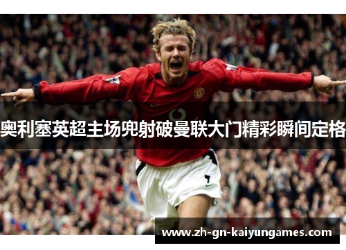 奥利塞英超主场兜射破曼联大门精彩瞬间定格