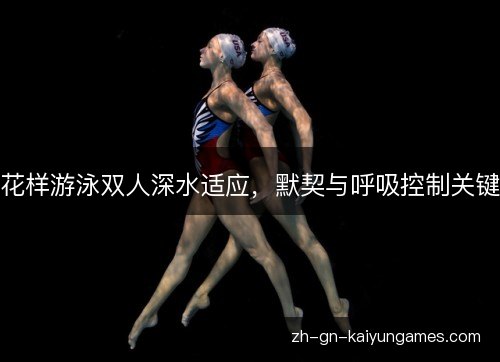 花样游泳双人深水适应,默契与呼吸控制关键 花样游泳双人深水适应,默契与呼吸控制关键